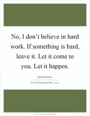 No, I don’t believe in hard work. If something is hard, leave it. Let it come to you. Let it happen Picture Quote #1