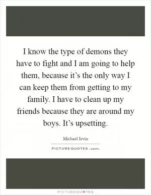 I know the type of demons they have to fight and I am going to help them, because it’s the only way I can keep them from getting to my family. I have to clean up my friends because they are around my boys. It’s upsetting Picture Quote #1