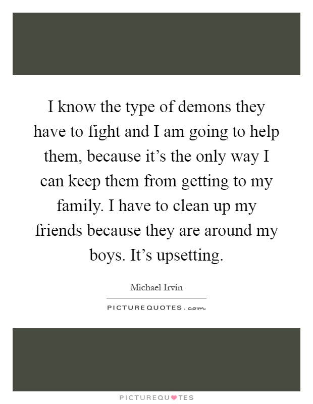 I know the type of demons they have to fight and I am going to help them, because it's the only way I can keep them from getting to my family. I have to clean up my friends because they are around my boys. It's upsetting Picture Quote #1