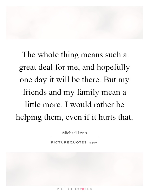 The whole thing means such a great deal for me, and hopefully one day it will be there. But my friends and my family mean a little more. I would rather be helping them, even if it hurts that Picture Quote #1