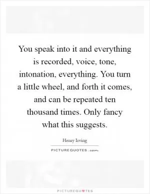 You speak into it and everything is recorded, voice, tone, intonation, everything. You turn a little wheel, and forth it comes, and can be repeated ten thousand times. Only fancy what this suggests Picture Quote #1