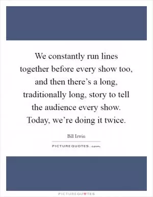 We constantly run lines together before every show too, and then there’s a long, traditionally long, story to tell the audience every show. Today, we’re doing it twice Picture Quote #1