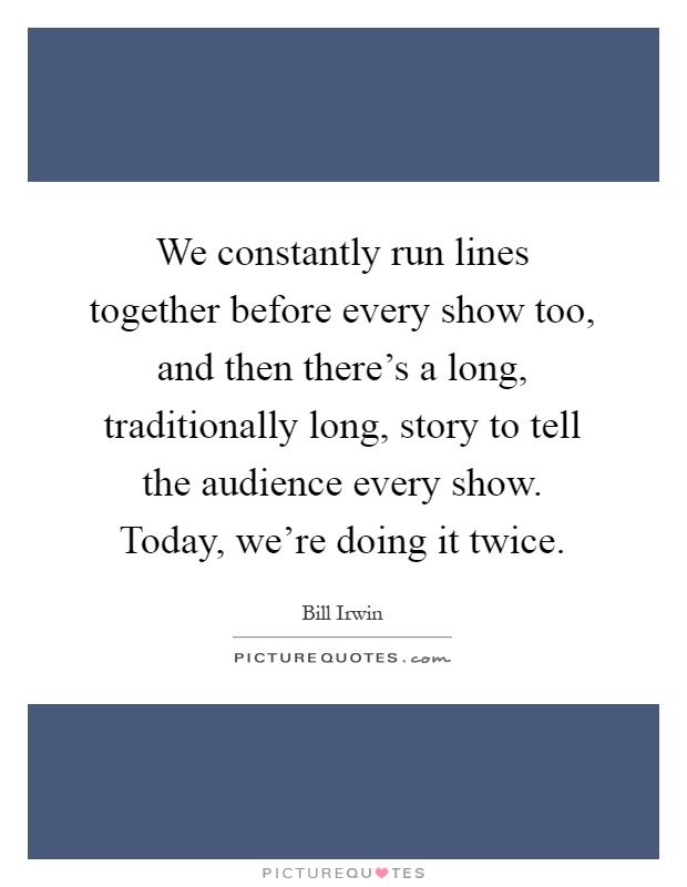 We constantly run lines together before every show too, and then there's a long, traditionally long, story to tell the audience every show. Today, we're doing it twice Picture Quote #1