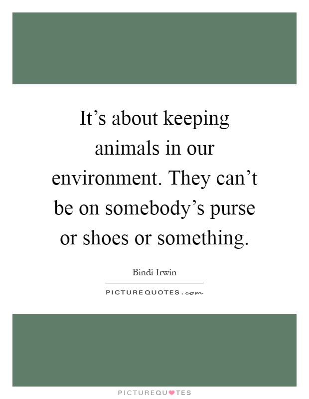 It's about keeping animals in our environment. They can't be on somebody's purse or shoes or something Picture Quote #1