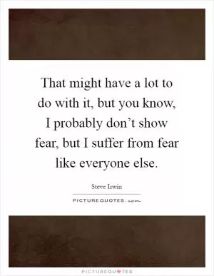 That might have a lot to do with it, but you know, I probably don’t show fear, but I suffer from fear like everyone else Picture Quote #1