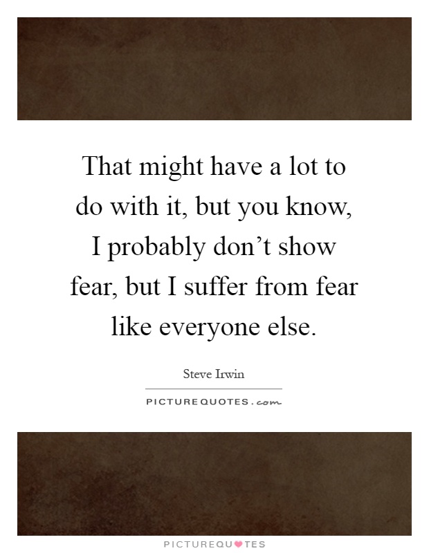 That might have a lot to do with it, but you know, I probably don't show fear, but I suffer from fear like everyone else Picture Quote #1