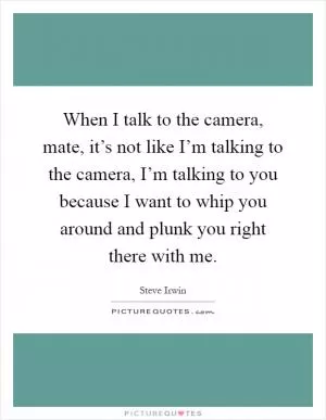 When I talk to the camera, mate, it’s not like I’m talking to the camera, I’m talking to you because I want to whip you around and plunk you right there with me Picture Quote #1