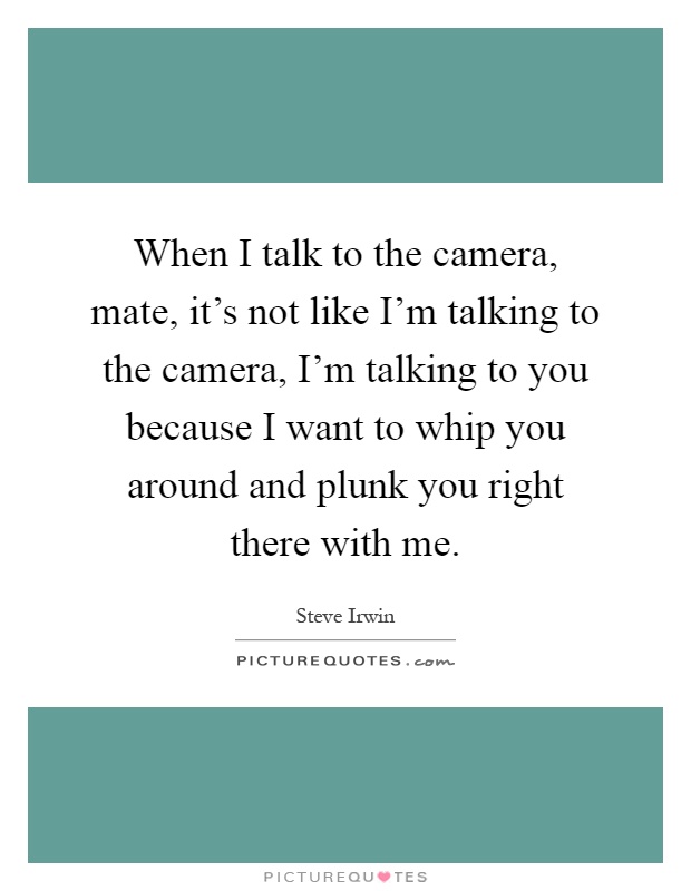 When I talk to the camera, mate, it's not like I'm talking to the camera, I'm talking to you because I want to whip you around and plunk you right there with me Picture Quote #1