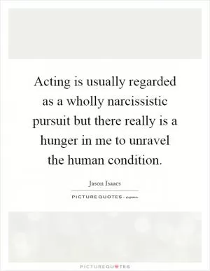 Acting is usually regarded as a wholly narcissistic pursuit but there really is a hunger in me to unravel the human condition Picture Quote #1