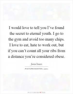 I would love to tell you I’ve found the secret to eternal youth. I go to the gym and avoid too many chips. I love to eat, hate to work out, but if you can’t count all your ribs from a distance you’re considered obese Picture Quote #1