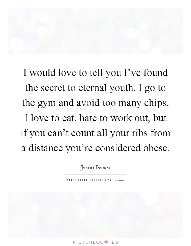 I would love to tell you I've found the secret to eternal youth. I go to the gym and avoid too many chips. I love to eat, hate to work out, but if you can't count all your ribs from a distance you're considered obese Picture Quote #1