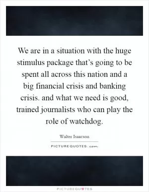 We are in a situation with the huge stimulus package that’s going to be spent all across this nation and a big financial crisis and banking crisis. and what we need is good, trained journalists who can play the role of watchdog Picture Quote #1