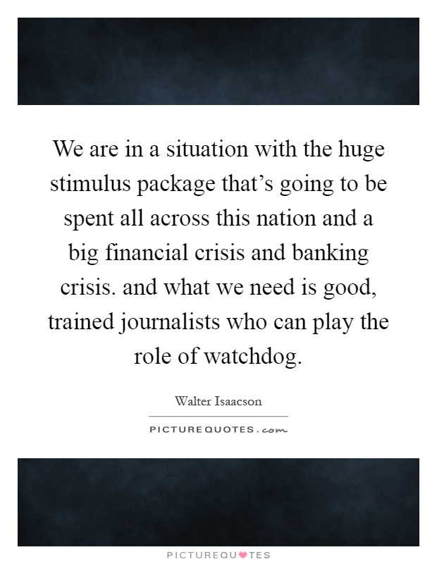 We are in a situation with the huge stimulus package that's going to be spent all across this nation and a big financial crisis and banking crisis. and what we need is good, trained journalists who can play the role of watchdog Picture Quote #1