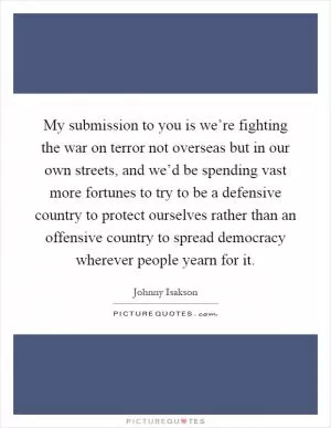 My submission to you is we’re fighting the war on terror not overseas but in our own streets, and we’d be spending vast more fortunes to try to be a defensive country to protect ourselves rather than an offensive country to spread democracy wherever people yearn for it Picture Quote #1