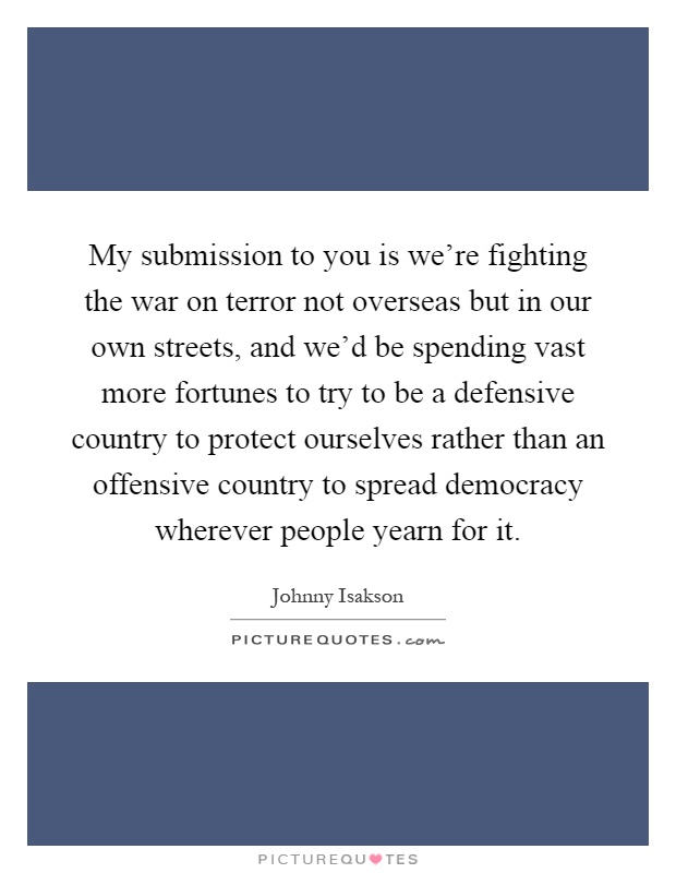 My submission to you is we're fighting the war on terror not overseas but in our own streets, and we'd be spending vast more fortunes to try to be a defensive country to protect ourselves rather than an offensive country to spread democracy wherever people yearn for it Picture Quote #1
