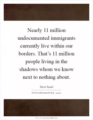 Nearly 11 million undocumented immigrants currently live within our borders. That’s 11 million people living in the shadows whom we know next to nothing about Picture Quote #1
