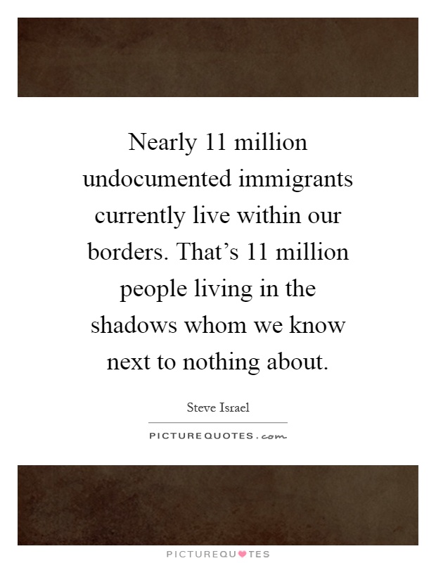 Nearly 11 million undocumented immigrants currently live within our borders. That's 11 million people living in the shadows whom we know next to nothing about Picture Quote #1