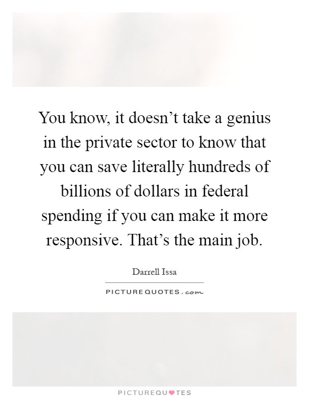 You know, it doesn't take a genius in the private sector to know that you can save literally hundreds of billions of dollars in federal spending if you can make it more responsive. That's the main job Picture Quote #1