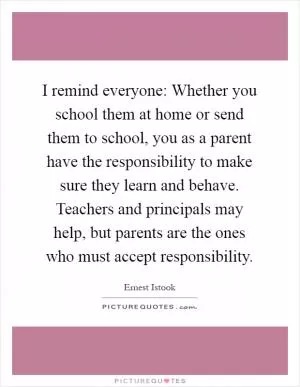 I remind everyone: Whether you school them at home or send them to school, you as a parent have the responsibility to make sure they learn and behave. Teachers and principals may help, but parents are the ones who must accept responsibility Picture Quote #1