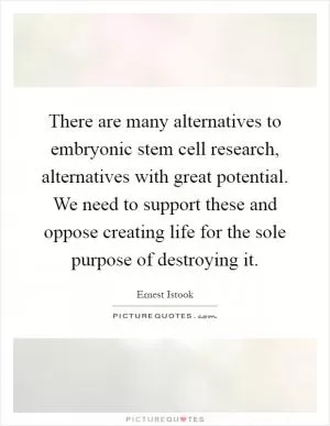 There are many alternatives to embryonic stem cell research, alternatives with great potential. We need to support these and oppose creating life for the sole purpose of destroying it Picture Quote #1