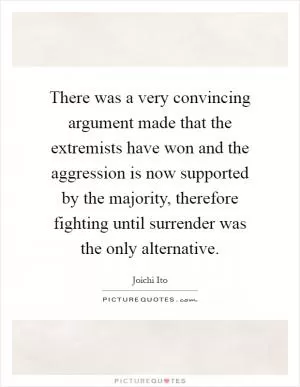 There was a very convincing argument made that the extremists have won and the aggression is now supported by the majority, therefore fighting until surrender was the only alternative Picture Quote #1