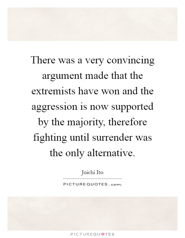 There was a very convincing argument made that the extremists have won and the aggression is now supported by the majority, therefore fighting until surrender was the only alternative Picture Quote #1