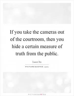 If you take the cameras out of the courtroom, then you hide a certain measure of truth from the public Picture Quote #1