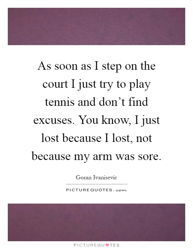 As soon as I step on the court I just try to play tennis and don't find excuses. You know, I just lost because I lost, not because my arm was sore Picture Quote #1