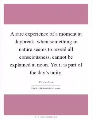 A rare experience of a moment at daybreak, when something in nature seems to reveal all consciousness, cannot be explained at noon. Yet it is part of the day’s unity Picture Quote #1