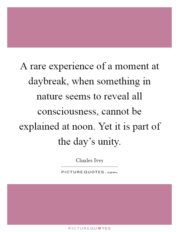 A rare experience of a moment at daybreak, when something in nature seems to reveal all consciousness, cannot be explained at noon. Yet it is part of the day's unity Picture Quote #1