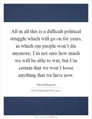 All in all this is a difficult political struggle which will go on for years, in which our people won’t die anymore; I’m not sure how much we will be able to win, but I’m certain that we won’t loose anything that we have now Picture Quote #1