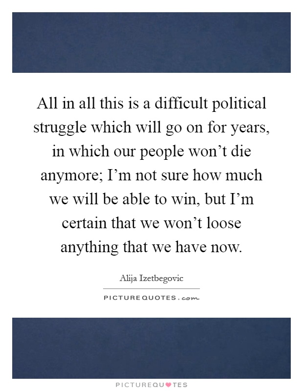 All in all this is a difficult political struggle which will go on for years, in which our people won't die anymore; I'm not sure how much we will be able to win, but I'm certain that we won't loose anything that we have now Picture Quote #1