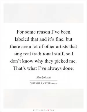 For some reason I’ve been labeled that and it’s fine, but there are a lot of other artists that sing real traditional stuff, so I don’t know why they picked me. That’s what I’ve always done Picture Quote #1