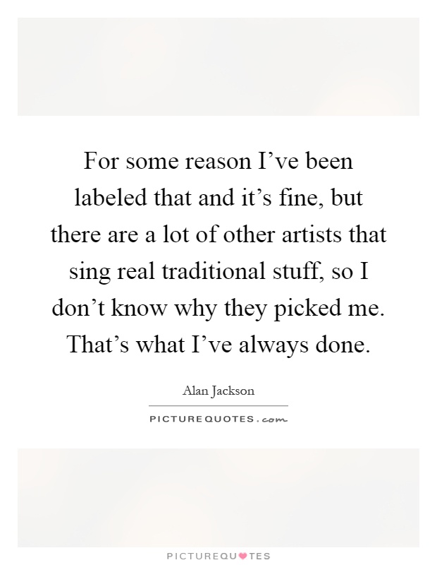For some reason I've been labeled that and it's fine, but there are a lot of other artists that sing real traditional stuff, so I don't know why they picked me. That's what I've always done Picture Quote #1
