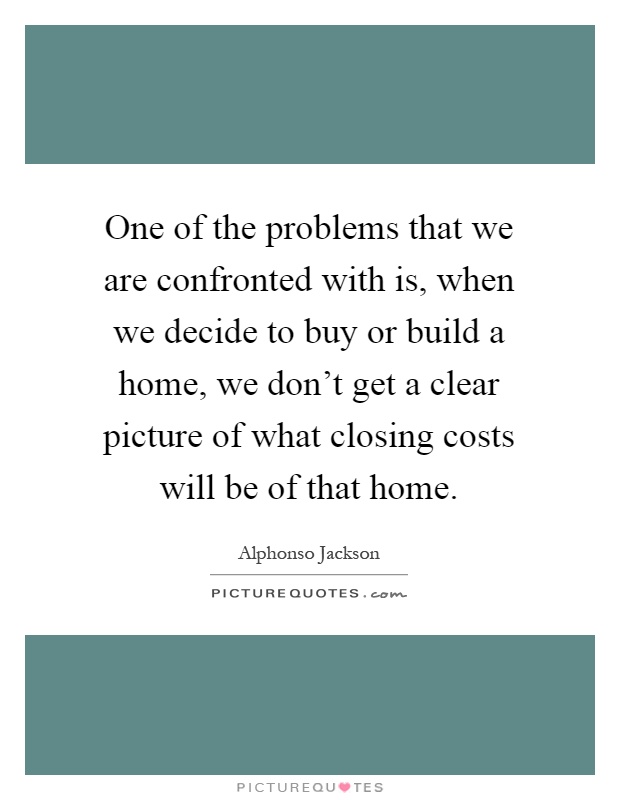 One of the problems that we are confronted with is, when we decide to buy or build a home, we don't get a clear picture of what closing costs will be of that home Picture Quote #1
