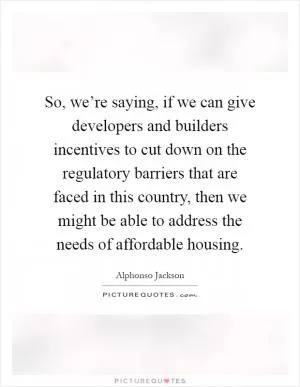 So, we’re saying, if we can give developers and builders incentives to cut down on the regulatory barriers that are faced in this country, then we might be able to address the needs of affordable housing Picture Quote #1