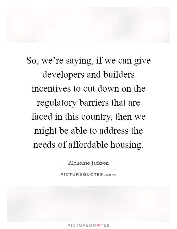 So, we're saying, if we can give developers and builders incentives to cut down on the regulatory barriers that are faced in this country, then we might be able to address the needs of affordable housing Picture Quote #1