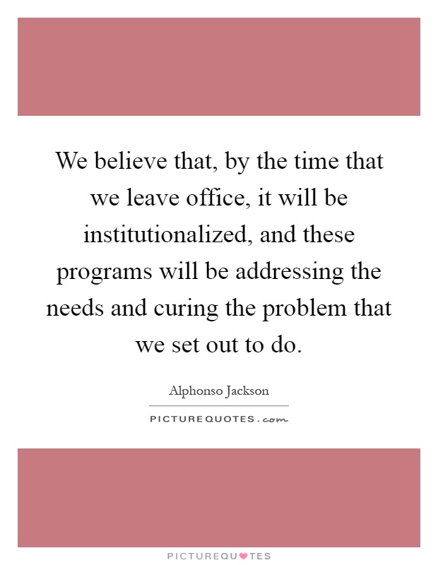 We believe that, by the time that we leave office, it will be institutionalized, and these programs will be addressing the needs and curing the problem that we set out to do Picture Quote #1