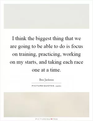 I think the biggest thing that we are going to be able to do is focus on training, practicing, working on my starts, and taking each race one at a time Picture Quote #1