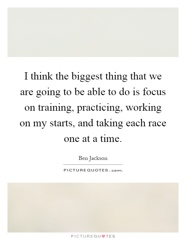 I think the biggest thing that we are going to be able to do is focus on training, practicing, working on my starts, and taking each race one at a time Picture Quote #1