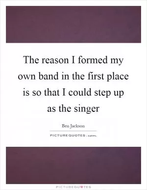 The reason I formed my own band in the first place is so that I could step up as the singer Picture Quote #1