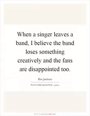 When a singer leaves a band, I believe the band loses something creatively and the fans are disappointed too Picture Quote #1