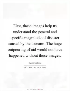 First, those images help us understand the general and specific magnitude of disaster caused by the tsunami. The huge outpouring of aid would not have happened without those images Picture Quote #1