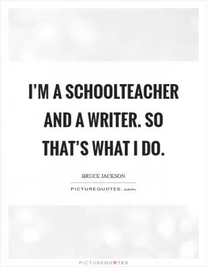 I’m a schoolteacher and a writer. So that’s what I do Picture Quote #1