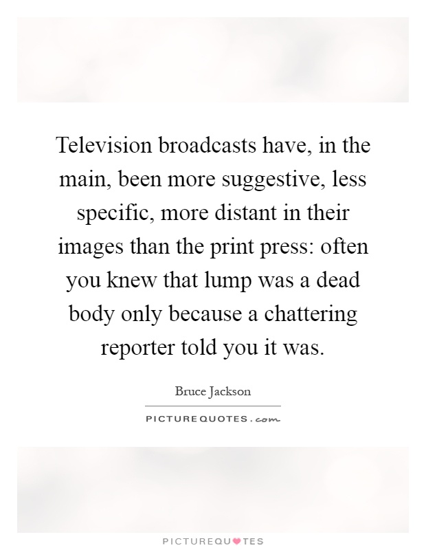 Television broadcasts have, in the main, been more suggestive, less specific, more distant in their images than the print press: often you knew that lump was a dead body only because a chattering reporter told you it was Picture Quote #1