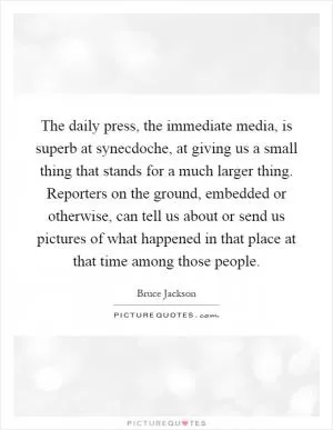 The daily press, the immediate media, is superb at synecdoche, at giving us a small thing that stands for a much larger thing. Reporters on the ground, embedded or otherwise, can tell us about or send us pictures of what happened in that place at that time among those people Picture Quote #1