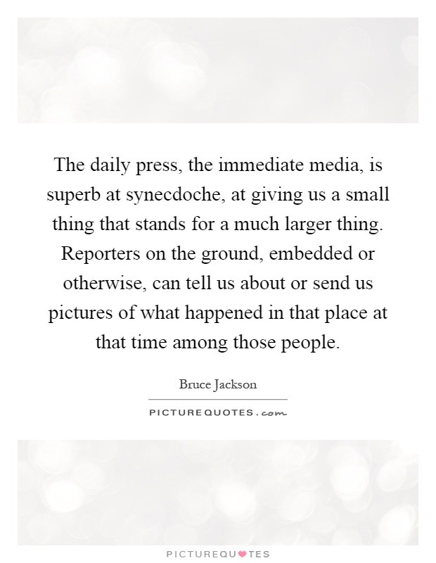 The daily press, the immediate media, is superb at synecdoche, at giving us a small thing that stands for a much larger thing. Reporters on the ground, embedded or otherwise, can tell us about or send us pictures of what happened in that place at that time among those people Picture Quote #1