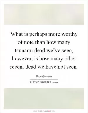 What is perhaps more worthy of note than how many tsunami dead we’ve seen, however, is how many other recent dead we have not seen Picture Quote #1