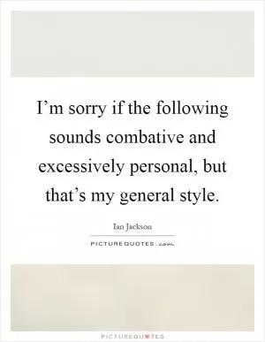 I’m sorry if the following sounds combative and excessively personal, but that’s my general style Picture Quote #1