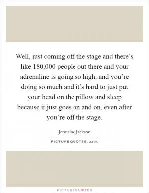 Well, just coming off the stage and there’s like 180,000 people out there and your adrenaline is going so high, and you’re doing so much and it’s hard to just put your head on the pillow and sleep because it just goes on and on, even after you’re off the stage Picture Quote #1